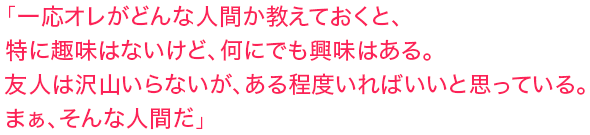 「一応オレがどんな人間か教えておくと、特に趣味はないけど、何にでも興味はある。友人は沢山いらないが、ある程度いればいいと思っている。まぁ、そんな人間だ」