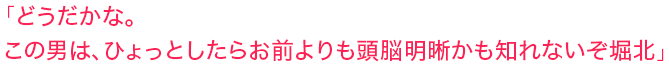 「どうだかな。この男は、ひょっとしたらお前よりも頭脳明晰かも知れないぞ堀北」