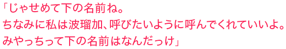 「じゃせめて下の名前ね。ちなみに私は波瑠加、呼びたいように呼んでくれていいよ。みやっちって下の名前はなんだっけ」
