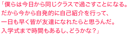 「僕らは今日から同じクラスで過ごすことになる。だから今から自発的に自己紹介を行って、一日も早く皆が友達になれたらと思うんだ。入学式まで時間もあるし、どうかな？」