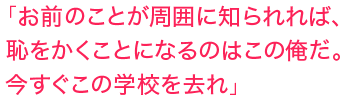 「お前のことが周囲 に知られれば、恥をかくことになるのはこの俺だ。今すぐこの学校を去れ」