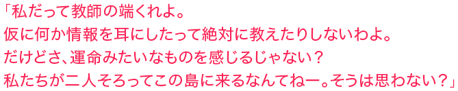 「私だって教師の端くれよ。仮に何か情報を耳にしたって絶対に教えたりしないわよ。だけどさ、運命みたいなものを感じるじゃない？　私たちが二人そろってこの島に来るなんてねー。そうは思わない？」
