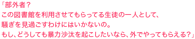 「部外者？この図書館を利用させてもらってる生徒の一人として、騒ぎを見過ごすわけにはいかないの。もし、どうしても暴力沙汰を起こしたいなら、外でやってもらえる？」