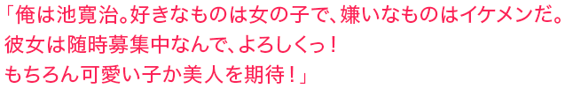 「俺は池寛治。好きなものは女の子で、嫌いなものはイケメンだ。彼女は随時募集中なんで、よろしくっ！もちろん可愛い子か美人を期待！」