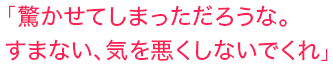 「驚かせてしまっただろうな。すまない、気を悪くしないでくれ」