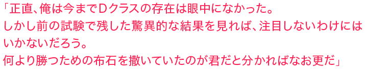 「正直、俺は今までＤクラスの存在は眼中になかった。しかし前の試験で残した驚異的な結果を見れば、注目しないわけにはいかないだろう。何より勝つための布石を撒いていたのが君だと分かればなお更だ」