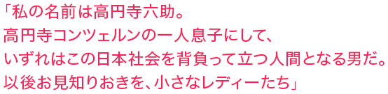 「私の名前は高円寺六助。高円寺コンツェルンの一人息子にして、いずれはこの日本社会を背負って立つ人間となる男だ。以後お見知りおきを、小さなレディーたち」
