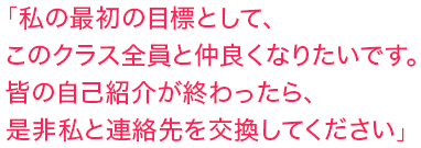 「私の最初の目標として、このクラス全員と仲良くなりたいです。皆の自己紹介が終わったら、是非私と連絡先を交換してください」