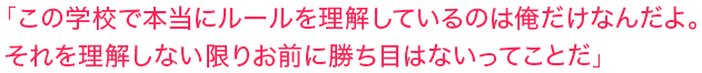 「この学校で本当にルールを理解しているのは俺だけなんだよ。それを理解しない限りお前に勝ち目はないってことだ」