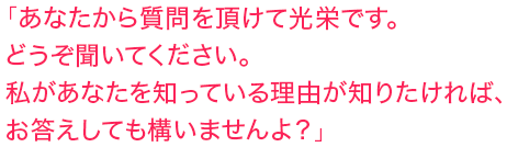 「あなたから質問を頂けて光栄です。どうぞ聞いてください。私があなたを知っている理由が知りたければ、お答えしても構いませんよ？」
