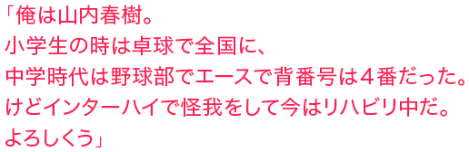 「俺は山内春樹。小学生の時は卓球で全国に、中学時代は野球部でエースで背番号は４番だった。けどインターハイで怪我をして今はリハビリ中だ。よろしくう」