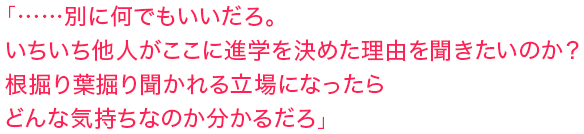 「……別に何でもいいだろ。いちいち他人がここに進学を決めた理由を聞きたいのか？　根掘り葉掘り聞かれる立場になったらどんな気持ちなのか分かるだろ」