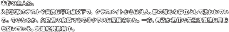 本作の主人公。入試試験のテストや実技は平均点以下で、クラスメイトからは凡人、影の薄めな存在として扱われている。そのためか、欠陥品の象徴であるＤクラスに配属された。一方、何故か担任の茶柱は清隆に興味を抱いている。友達絶賛募集中。