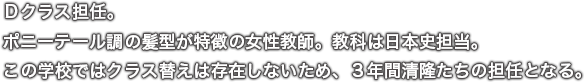 Ｄクラス担任。ポニーテール調の髪型が特徴の女性教師。教科は日本史担当。この学校ではクラス替えは存在しないため、３年間清隆たちの担任となる。