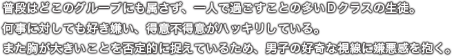 普段はどこのグループにも属さず、一人で過ごすことの多いＤクラスの生徒。何事に対しても好き嫌い、得意不得意がハッキリしている。また胸が大きいことを否定的に捉えているため、男子の好奇な視線に嫌悪感を抱く。