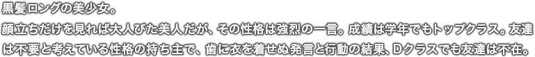 黒髪ロングの美少女。顔立ちだけを見れば大人びた美人だが、その性格は強烈の一言。成績は学年でもトップクラス。友達は不要と考えている性格の持ち主で、歯に衣を着せぬ発言と行動の結果、Ｄクラスでも友達は不在。
