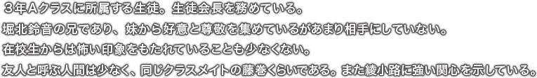 ３年Ａクラスに所属する生徒。生徒会長を務めている。堀北鈴音の兄であり、妹から好意と尊敬を集めているがあまり相手にしていない。在校生からは怖い印象をもたれていることも少なくない。友人と呼ぶ人間は少なく、同じクラスメイトの藤巻くらいである。また綾小路に強い関心を示している。