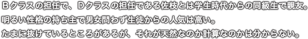 Ｂクラスの担任で、Ｄクラスの担任である佐枝とは学生時代からの同級生で親友。明るい性格の持ち主で男女問わず生徒からの人気は高い。たまに抜けているところがあるが、それが天然なのか計算なのかは分からない。