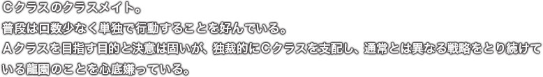 Ｃクラスのクラスメイト。普段は口数少なく単独で行動することを好んでいる。Ａクラスを目指す目的と決意は固いが、独裁的にＣクラスを支配し、通常とは異なる戦略をとり続けている龍園のことを心底嫌っている。
