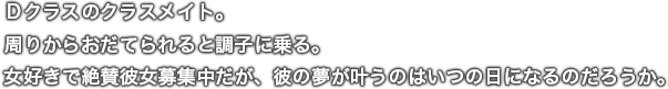 Ｄクラスのクラスメイト。周りからおだてられると調子に乗る。女好きで絶賛彼女募集中だが、彼の夢が叶うのはいつの日になるのだろうか。