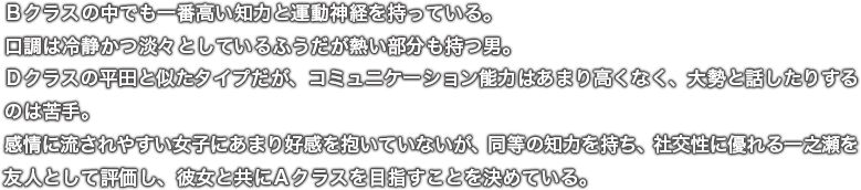 Ｂクラスの中でも一番高い知力と運動神経を持っている。口調は冷静かつ淡々としているふうだが熱い部分も持つ男。Ｄクラスの平田と似たタイプだが、コミュニケーション能力はあまり高くなく、大勢と話したりするのは苦手。感情に流されやすい女子にあまり好感を抱いていないが、同等の知力を持ち、社交性に優れる一之瀬を友人として評価し、彼女と共にＡクラスを目指すことを決めている。