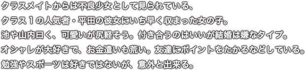 クラスメイトからは不良少女として見られている、クラス１の人気者・平田の彼女にいち早く収まった女の子。池や山内曰く、可愛いが尻軽そう。付き合うのはいいが結婚は嫌なタイプ。オシャレが大好きで、お金遣いも荒い。友達にポイントをたかるなどしている。勉強やスポーツは好きではないが、意外と出来る。