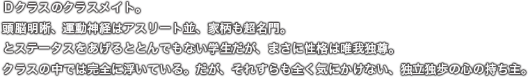 Ｄクラスのクラスメイト。頭脳明晰、運動神経はアスリート並、家柄も超名門。とステータスをあげるととんでもない学生だが、まさに性格は唯我独尊。クラスの中では完全に浮いている。だが、それすらも全く気にかけない、独立独歩の心の持ち主。