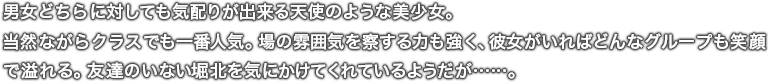 男女どちらに対しても気配りが出来る天使のような美少女。当然ながらクラスでも一番人気。場の雰囲気を察する力も強く、彼女がいればどんなグループも笑顔で溢れる。友達のいない堀北を気にかけてくれているようだが……。