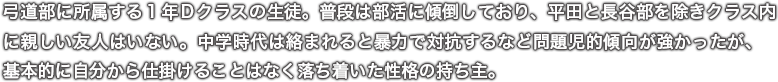 弓道部に所属する１年Ｄクラスの生徒。普段は部活に傾倒しており、平田と長谷部を除きクラス内に親しい友人はいない。中学時代は絡まれると暴力で対抗するなど問題児的傾向が強かったが、基本的に自分から仕掛けることはなく落ち着いた性格の持ち主。