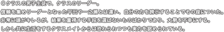 Ｃクラスの男子生徒で、クラスのリーダー。信頼を集めリーダーとなった平田や一之瀬とは違い、自分の力を誇示することでその座についた。非常に頭がキレるが、結果を重視する手段を選ばないものばかりであり、大勢を不幸にする。しかし共に生活をするクラスメイトからは恐れられつつも実力を認められている。