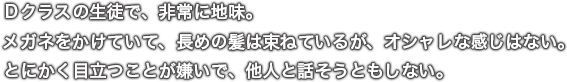 Ｄクラスの生徒で、非常に地味。メガネをかけていて、長めの髪は束ねているが、オシャレな感じはない。とにかく目立つことが嫌いで、他人と話そうともしない。