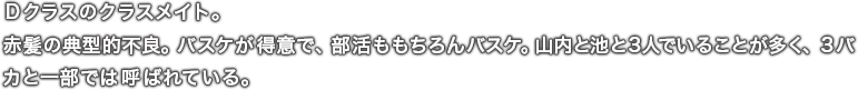 Ｄクラスのクラスメイト。赤髪の典型的不良。バスケが得意で、部活ももちろんバスケ。山内と池と３人でいることが多く、３バカと一部では呼ばれている。