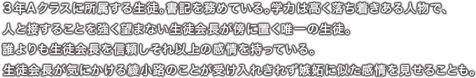 ３年Ａクラスに所属する生徒。書記を務めている。学力は高く落ち着きある人物で、人と接することを強く望まない生徒会長が傍に置く唯一の生徒。誰よりも生徒会長を信頼しそれ以上の感情を持っている。生徒会長が気にかける綾小路のことが受け入れきれず嫉妬に似た感情を見せることも。