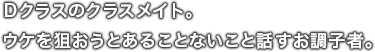 Ｄクラスのクラスメイト。ウケを狙おうとあることないこと話すお調子者。