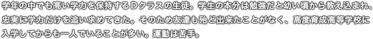 学年の中でも高い学力を保持するＤクラスの生徒。学生の本分は勉強だと幼い頃から教え込まれ、忠実に学力だけを追い求めてきた。そのため友達も殆ど出来たことがなく、高度育成高等学校に入学してからも一人でいることが多い。運動は苦手。